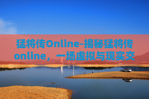 猛将传Online-揭秘猛将传online，一场虚拟与现实交织的传奇之旅