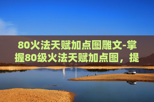80火法天赋加点图雕文-掌握80级火法天赋加点图，提升你的游戏技能