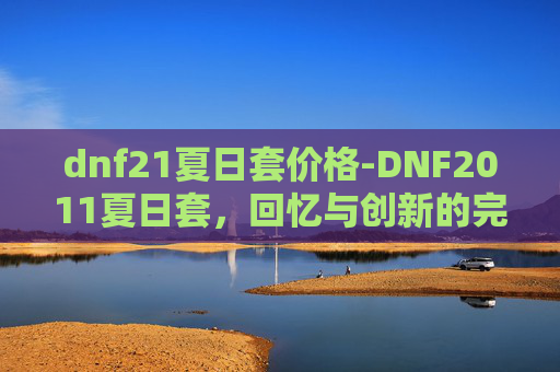 dnf21夏日套价格-DNF2011夏日套，回忆与创新的完美融合