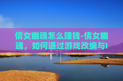 倩女幽魂怎么赚钱-倩女幽魂，如何通过游戏改编与IP授权实现盈利