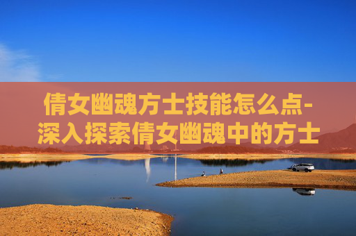 倩女幽魂方士技能怎么点-深入探索倩女幽魂中的方士技能 倩女幽魂方士技能怎么点-深入探索倩女幽魂中的方士技能