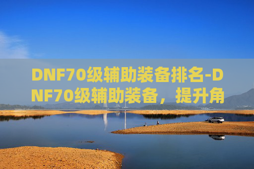 DNF70级辅助装备排名-DNF70级辅助装备，提升角色实力的关键
