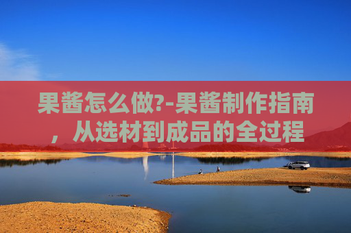 果酱怎么做?-果酱制作指南，从选材到成品的全过程