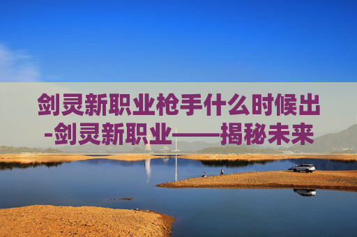 剑灵新职业枪手什么时候出-剑灵新职业——揭秘未来战士的崛起之路 剑灵新职业枪手什么时候出-剑灵新职业——揭秘未来战士的崛起之路
