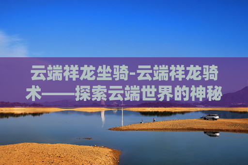 云端祥龙坐骑-云端祥龙骑术——探索云端世界的神秘骑术艺术