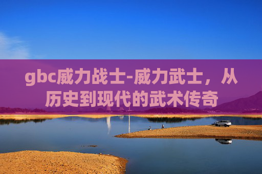 gbc威力战士-威力武士，从历史到现代的武术传奇