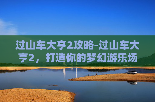 过山车大亨2攻略-过山车大亨2，打造你的梦幻游乐场