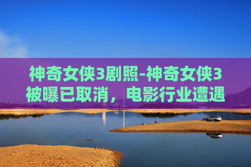 神奇女侠3剧照-神奇女侠3被曝已取消,电影行业遭遇的困境与挑战 神奇女侠3剧照-神奇女侠3被曝已取消,电影行业遭遇的困境与挑战