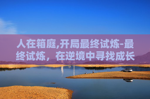 人在箱庭,开局最终试炼-最终试炼，在逆境中寻找成长的力量