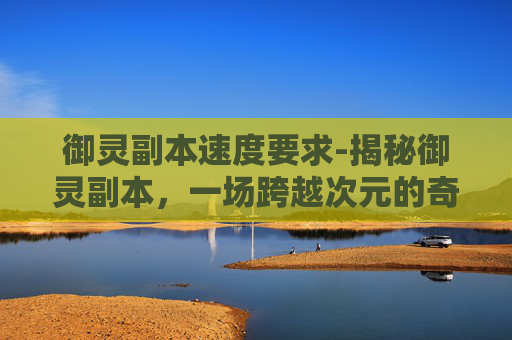 御灵副本速度要求-揭秘御灵副本，一场跨越次元的奇幻冒险