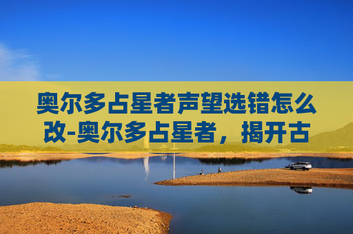 奥尔多占星者声望选错怎么改-奥尔多占星者,揭开古老预言与现代命运的神秘面纱 奥尔多占星者声望选错怎么改-奥尔多占星者,揭开古老预言与现代命运的神秘面纱