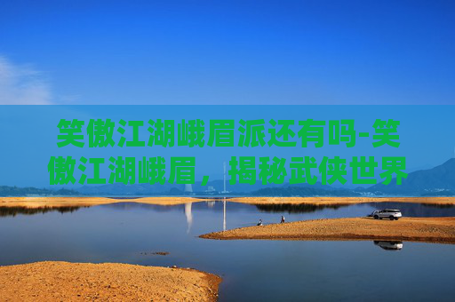 笑傲江湖峨眉派还有吗-笑傲江湖峨眉，揭秘武侠世界中的神秘门派