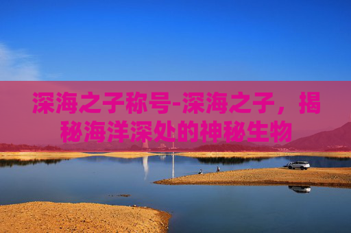 深海之子称号-深海之子，揭秘海洋深处的神秘生物