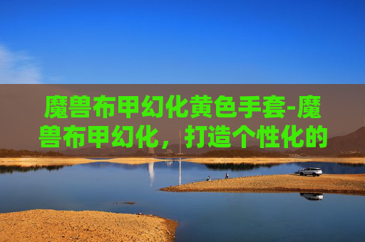 魔兽布甲幻化黄色手套-魔兽布甲幻化，打造个性化的虚拟战袍