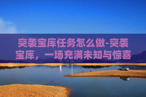 突袭宝库任务怎么做-突袭宝库，一场充满未知与惊喜的探险之旅