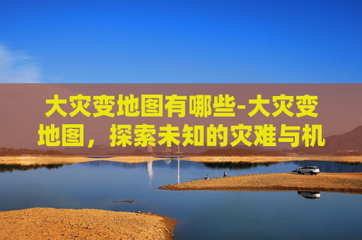 大灾变地图有哪些-大灾变地图,探索未知的灾难与机遇 大灾变地图有哪些-大灾变地图,探索未知的灾难与机遇