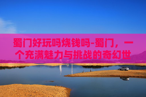 蜀门好玩吗烧钱吗-蜀门，一个充满魅力与挑战的奇幻世界