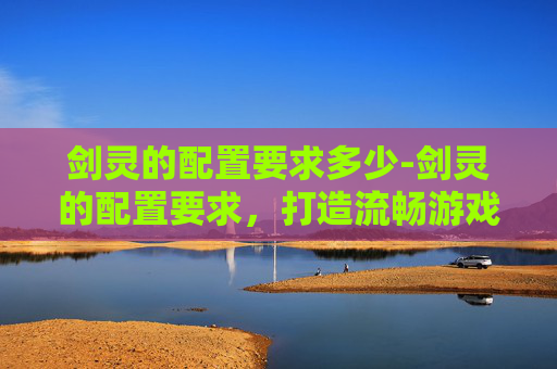 剑灵的配置要求多少-剑灵的配置要求，打造流畅游戏体验的硬件基础
