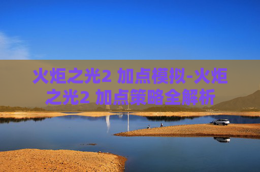 火炬之光2 加点模拟-火炬之光2 加点策略全解析