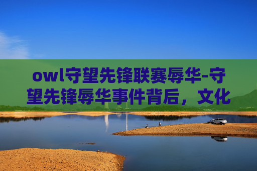 owl守望先锋联赛辱华-守望先锋辱华事件背后，文化冲突与游戏产业的责任