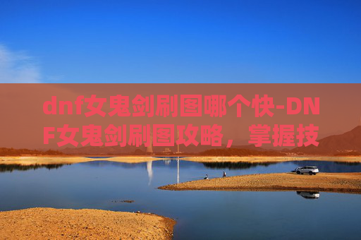 dnf女鬼剑刷图哪个快-DNF女鬼剑刷图攻略，掌握技巧，轻松升级