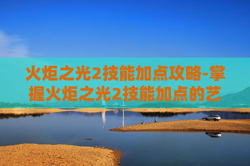 火炬之光2技能加点攻略-掌握火炬之光2技能加点的艺术