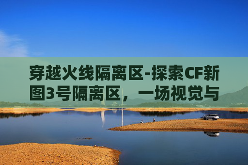 穿越火线隔离区-探索CF新图3号隔离区，一场视觉与情感的深度旅行