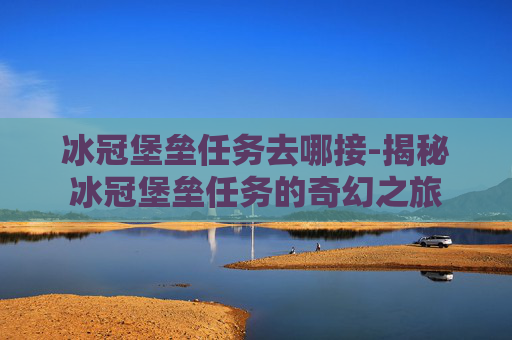 冰冠堡垒任务去哪接-揭秘冰冠堡垒任务的奇幻之旅