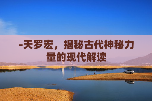 -天罗宏，揭秘古代神秘力量的现代解读