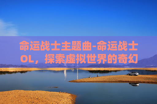 命运战士主题曲-命运战士OL，探索虚拟世界的奇幻旅程