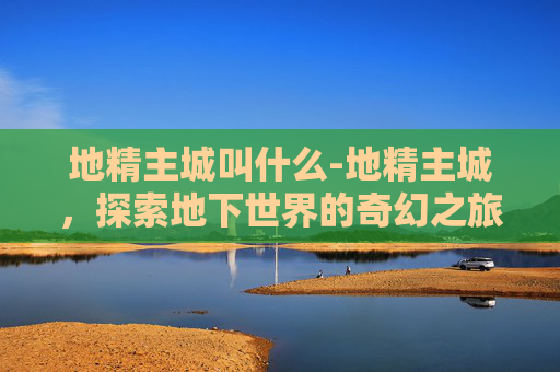 地精主城叫什么-地精主城，探索地下世界的奇幻之旅