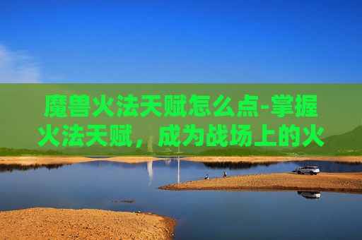 魔兽火法天赋怎么点-掌握火法天赋，成为战场上的火焰使者