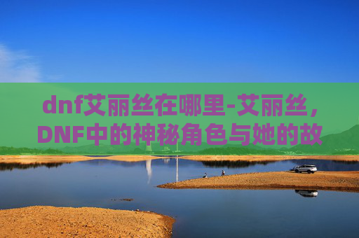 dnf艾丽丝在哪里-艾丽丝，DNF中的神秘角色与她的故事