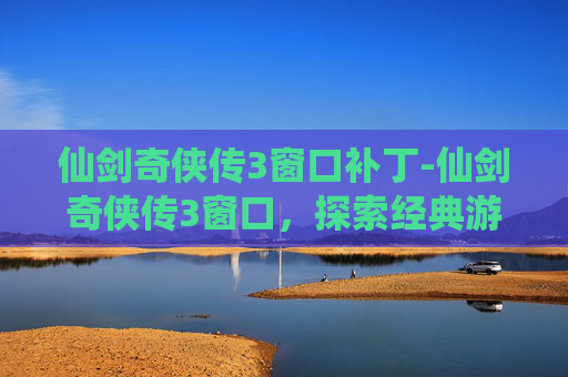 仙剑奇侠传3窗口补丁-仙剑奇侠传3窗口，探索经典游戏的魅力与影响
