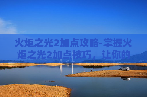 火炬之光2加点攻略-掌握火炬之光2加点技巧,让你的角色更加强大 火炬之光2加点攻略-掌握火炬之光2加点技巧,让你的角色更加强大