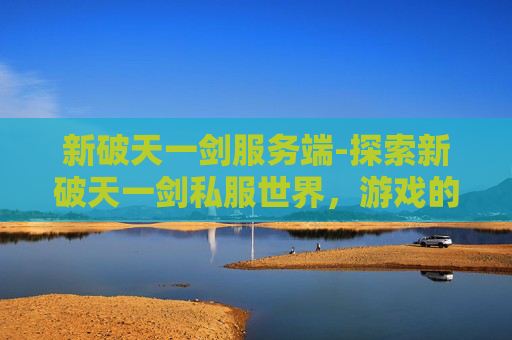 新破天一剑服务端-探索新破天一剑私服世界,游戏的魅力与挑战 新破天一剑服务端-探索新破天一剑私服世界,游戏的魅力与挑战