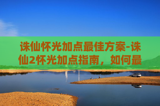 诛仙怀光加点最佳方案-诛仙2怀光加点指南，如何最大化你的战斗力