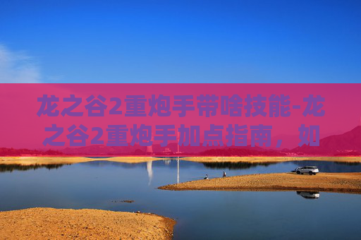 龙之谷2重炮手带啥技能-龙之谷2重炮手加点指南，如何最大化你的火力输出