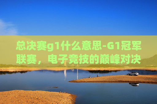 总决赛g1什么意思-G1冠军联赛,电子竞技的巅峰对决 总决赛g1什么意思-G1冠军联赛,电子竞技的巅峰对决