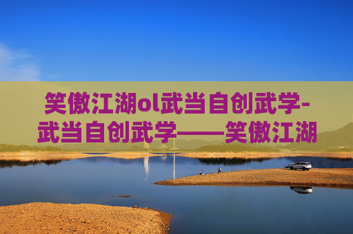 笑傲江湖ol武当自创武学-武当自创武学——笑傲江湖中的武术瑰宝
