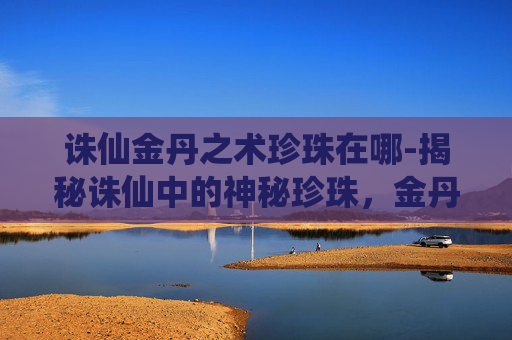 诛仙金丹之术珍珠在哪-揭秘诛仙中的神秘珍珠，金丹之术的奥秘