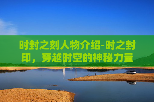 时封之刻人物介绍-时之封印,穿越时空的神秘力量 时封之刻人物介绍-时之封印,穿越时空的神秘力量