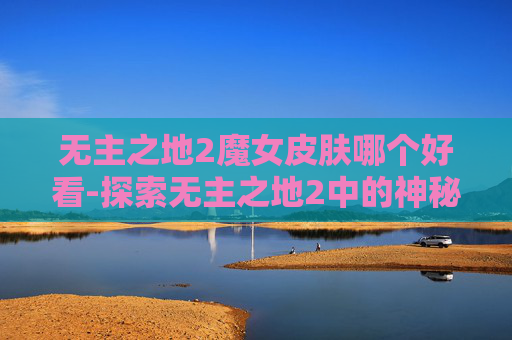 无主之地2魔女皮肤哪个好看-探索无主之地2中的神秘魅力——魔女皮肤的魅力解析 无主之地2魔女皮肤哪个好看-探索无主之地2中的神秘魅力——魔女皮肤的魅力解析