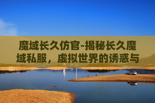 魔域长久仿官-揭秘长久魔域私服,虚拟世界的诱惑与风险 魔域长久仿官-揭秘长久魔域私服,虚拟世界的诱惑与风险