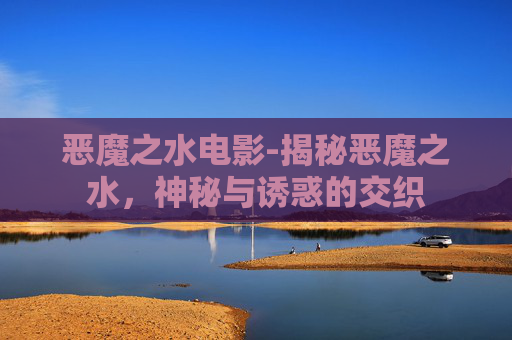 恶魔之水电影-揭秘恶魔之水，神秘与诱惑的交织