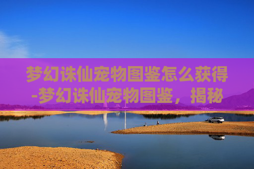 梦幻诛仙宠物图鉴怎么获得-梦幻诛仙宠物图鉴，揭秘你的专属灵宠