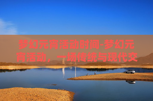 梦幻元宵活动时间-梦幻元宵活动，一场传统与现代交织的视觉盛宴