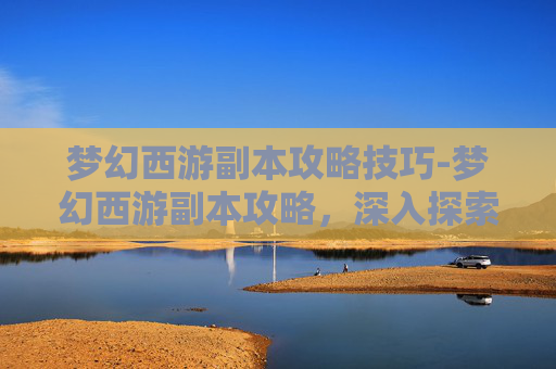 梦幻西游副本攻略技巧-梦幻西游副本攻略，深入探索，提升实力