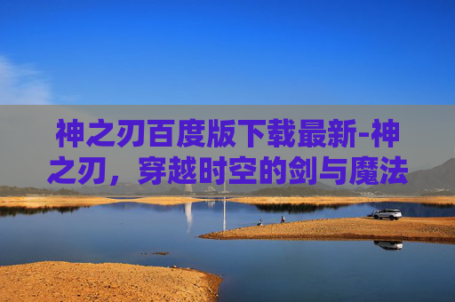 神之刃百度版下载最新-神之刃,穿越时空的剑与魔法 神之刃百度版下载最新-神之刃,穿越时空的剑与魔法