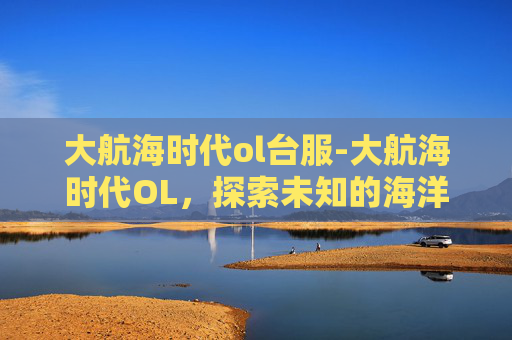 大航海时代ol台服-大航海时代OL，探索未知的海洋之旅